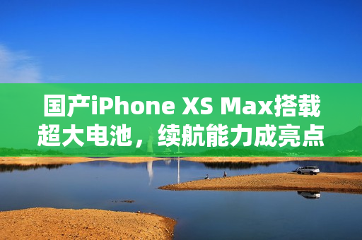 国产iPhone XS Max搭载超大电池，续航能力成亮点