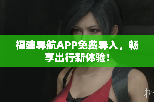 福建导航APP免费导入，畅享出行新体验！