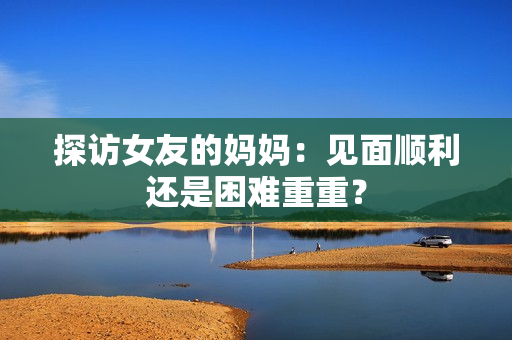 探访女友的妈妈：见面顺利还是困难重重？