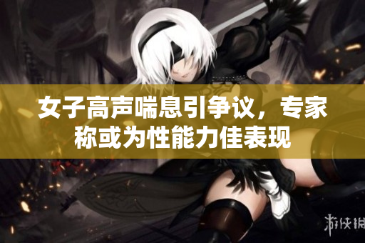 女子高声喘息引争议，专家称或为性能力佳表现