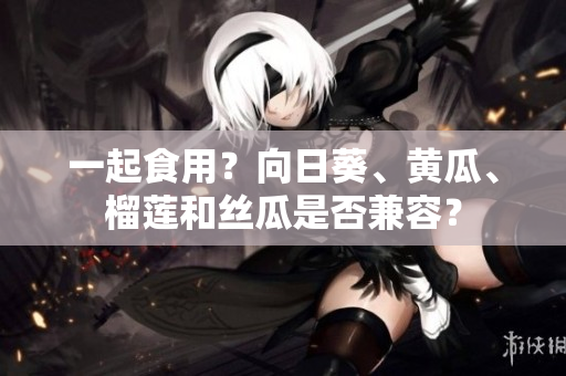 一起食用？向日葵、黄瓜、榴莲和丝瓜是否兼容？