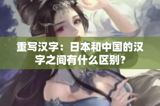 重写汉字：日本和中国的汉字之间有什么区别？