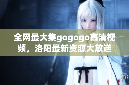 全网最大集gogogo高清视频，洛阳最新资源大放送