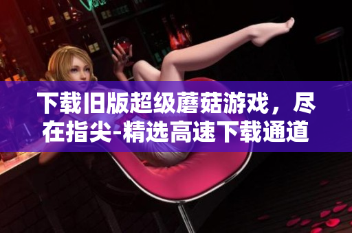 下载旧版超级蘑菇游戏，尽在指尖-精选高速下载通道！