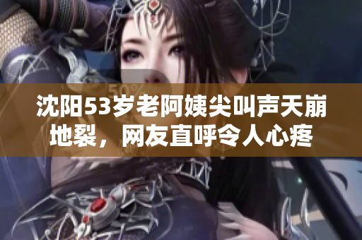沈阳53岁老阿姨尖叫声天崩地裂，网友直呼令人心疼
