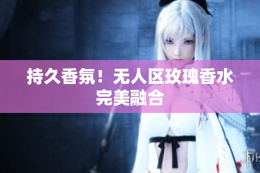持久香氛！无人区玫瑰香水完美融合