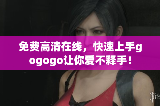 免费高清在线，快速上手gogogo让你爱不释手！