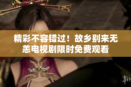精彩不容错过！故乡别来无恙电视剧限时免费观看