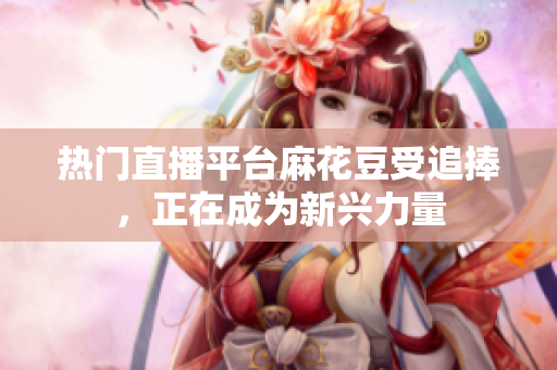 热门直播平台麻花豆受追捧，正在成为新兴力量