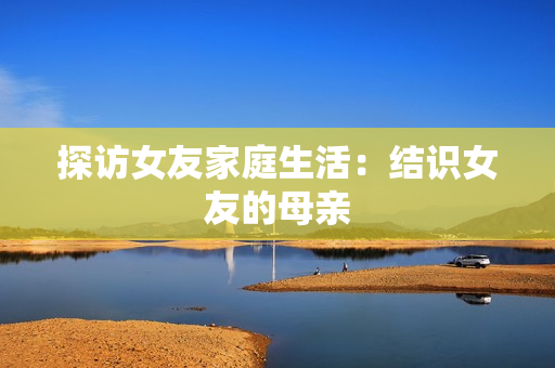 探访女友家庭生活：结识女友的母亲