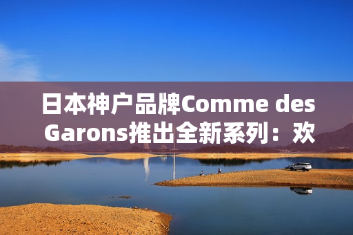 日本神户品牌Comme des Garons推出全新系列：欢迎逛逛！
