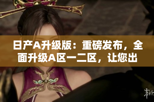 日产A升级版：重磅发布，全面升级A区一二区，让您出行更高效！