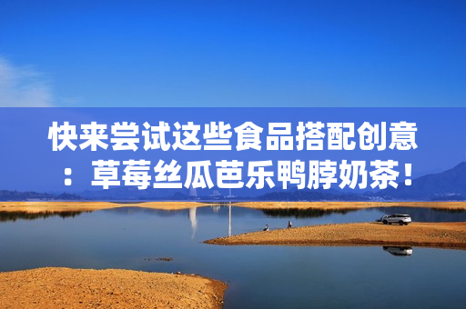 快来尝试这些食品搭配创意：草莓丝瓜芭乐鸭脖奶茶！