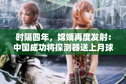 时隔四年，嫦娥再度发射：中国成功将探测器送上月球