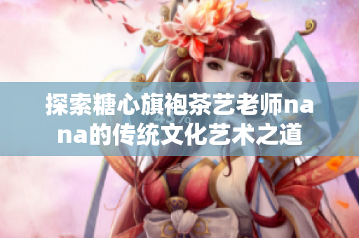探索糖心旗袍茶艺老师nana的传统文化艺术之道