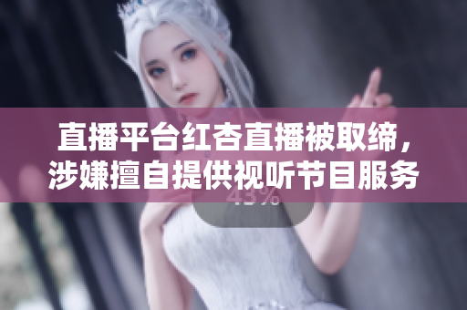 直播平台红杏直播被取缔，涉嫌擅自提供视听节目服务