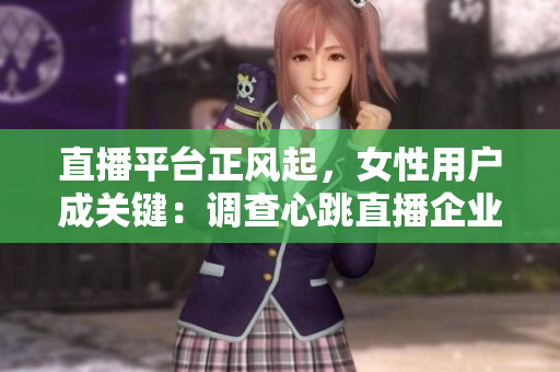 直播平台正风起，女性用户成关键：调查心跳直播企业发掘用户调性