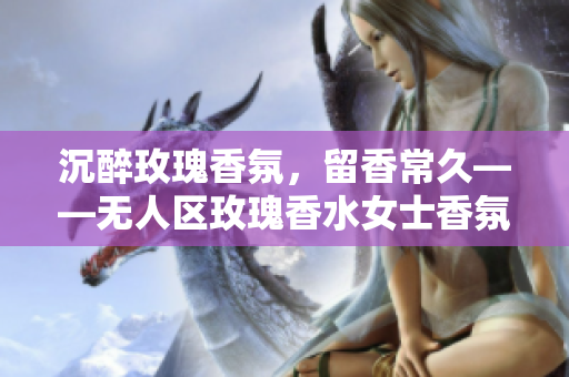 沉醉玫瑰香氛，留香常久——无人区玫瑰香水女士香氛