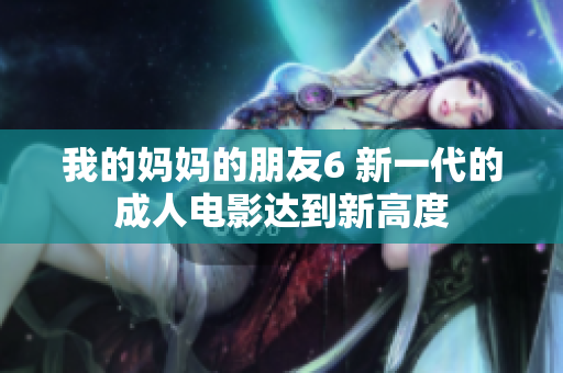 我的妈妈的朋友6 新一代的成人电影达到新高度