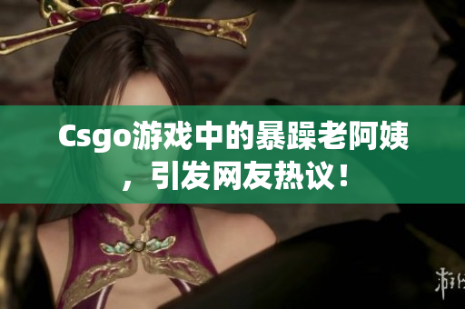 Csgo游戏中的暴躁老阿姨，引发网友热议！