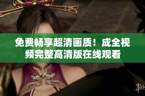 免费畅享超清画质！成全视频完整高清版在线观看