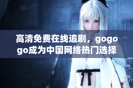 高清免费在线追剧，gogogo成为中国网络热门选择