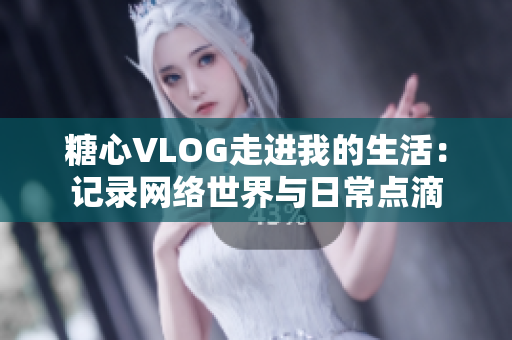 糖心VLOG走进我的生活：记录网络世界与日常点滴