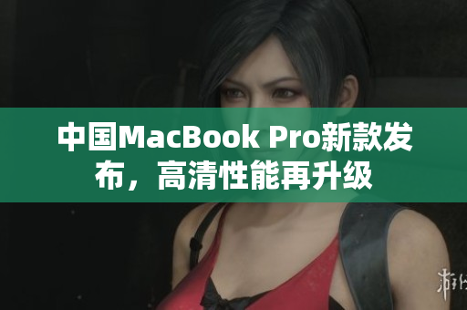 中国MacBook Pro新款发布，高清性能再升级