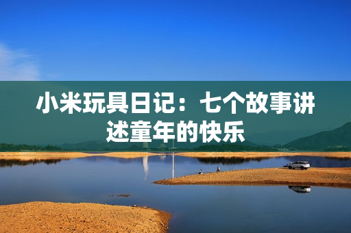 小米玩具日记：七个故事讲述童年的快乐