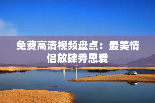 免费高清视频盘点：最美情侣放肆秀恩爱