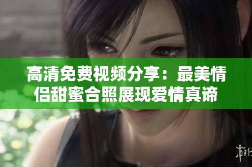 高清免费视频分享：最美情侣甜蜜合照展现爱情真谛