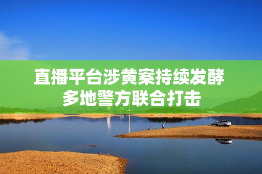 直播平台涉黄案持续发酵 多地警方联合打击