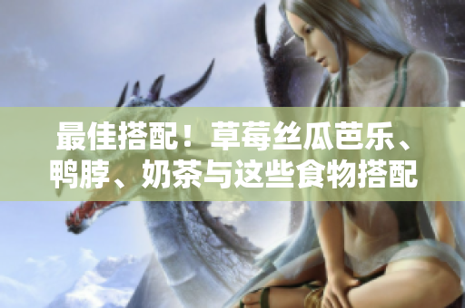 最佳搭配！草莓丝瓜芭乐、鸭脖、奶茶与这些食物搭配最完美