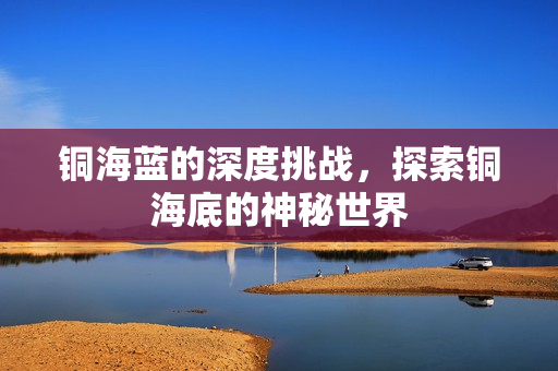 铜海蓝的深度挑战，探索铜海底的神秘世界