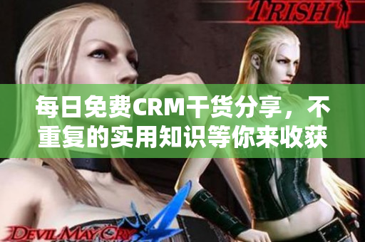 每日免费CRM干货分享，不重复的实用知识等你来收获！