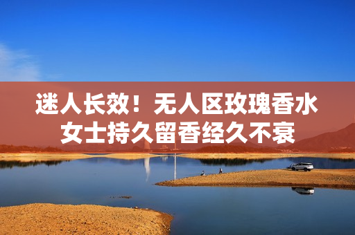 迷人长效！无人区玫瑰香水女士持久留香经久不衰