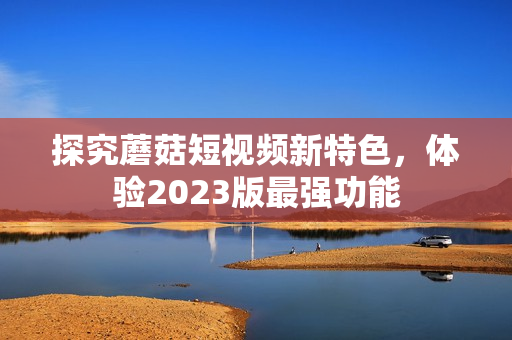 探究蘑菇短视频新特色，体验2023版最强功能