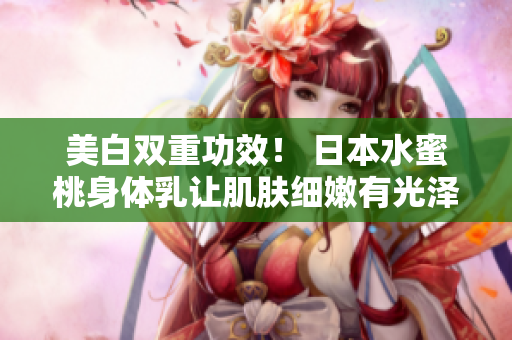 美白双重功效！ 日本水蜜桃身体乳让肌肤细嫩有光泽