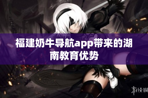 福建奶牛导航app带来的湖南教育优势