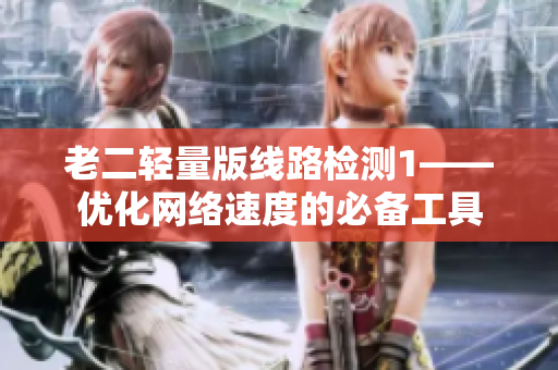 老二轻量版线路检测1——优化网络速度的必备工具