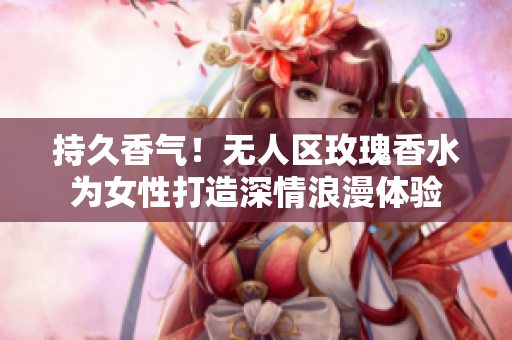 持久香气！无人区玫瑰香水为女性打造深情浪漫体验