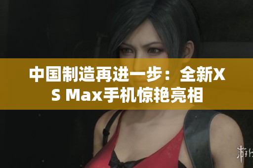 中国制造再进一步：全新XS Max手机惊艳亮相