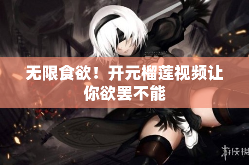 无限食欲！开元榴莲视频让你欲罢不能