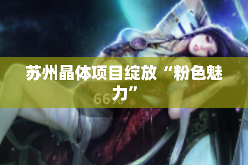 苏州晶体项目绽放“粉色魅力”