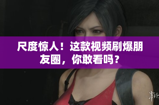 尺度惊人！这款视频刷爆朋友圈，你敢看吗？