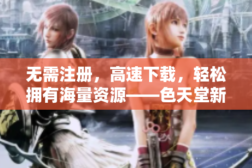 无需注册，高速下载，轻松拥有海量资源——色天堂新版上线