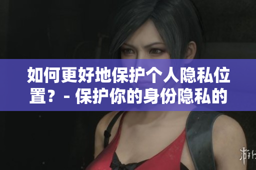 如何更好地保护个人隐私位置？- 保护你的身份隐私的几个良好习惯