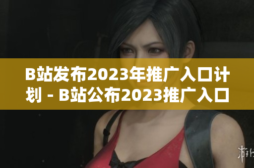 B站发布2023年推广入口计划 - B站公布2023推广入口规划