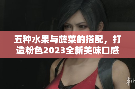五种水果与蔬菜的搭配，打造粉色2023全新美味口感