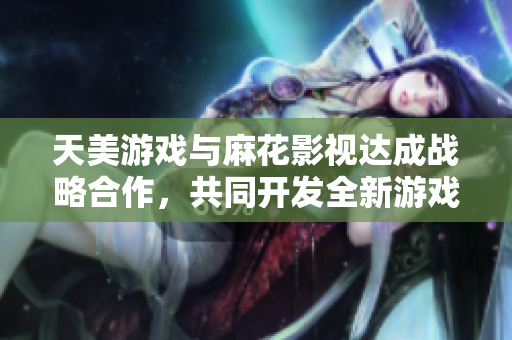 天美游戏与麻花影视达成战略合作，共同开发全新游戏